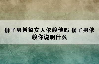 狮子男希望女人依赖他吗 狮子男依赖你说明什么